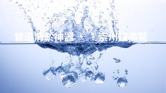 管道清淤神器！崇州設備驚艷亮相，輕松解決疑難堵塞問題？